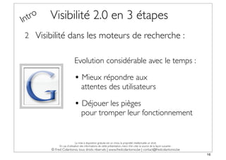 In tro   Visibilité 2.0 en 3 étapes
 2 Visibilité dans les moteurs de recherche :


                            Evolution considérable avec le temps :

                            • Mieux répondre aux
                                   attentes des utilisateurs

                            • Déjouer les pièges
                                   pour tromper leur fonctionnement


                              La mise à disposition gratuite est un choix, la propriété intellectuelle un droit.
              En cas d’utilisation des informations de cette présentation, merci d’en citer la source de la façon suivante :
         © Fred Colantonio, tous droits réservés | www.fredcolantonio.be | contact@fredcolantonio.be
                                                                                                                               16
 