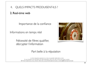 4.   QUELS IMPACTS PRODUISENT-ILS ?

2. Real-time web


       Importance de la conﬁance

Informations en temps réel

     Nécessité de ﬁltrer, qualiﬁer,
     décrypter l’information

                               Part belle à la réputation

                              La mise à disposition gratuite est un choix, la propriété intellectuelle un droit.
              En cas d’utilisation des informations de cette présentation, merci d’en citer la source de la façon suivante :
         © Fred Colantonio, tous droits réservés | www.fredcolantonio.be | contact@fredcolantonio.be
                                                                                                                               34
 