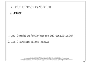 5.   QUELLE POSITION ADOPTER ?

 3. Utiliser




1. Les 10 règles de fonctionnement des réseaux sociaux

2. Les 13 outils des réseaux sociaux



                                La mise à disposition gratuite est un choix, la propriété intellectuelle un droit.
                En cas d’utilisation des informations de cette présentation, merci d’en citer la source de la façon suivante :
           © Fred Colantonio, tous droits réservés | www.fredcolantonio.be | contact@fredcolantonio.be
                                                                                                                                 43
 