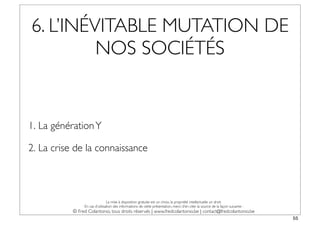 6. L’INÉVITABLE MUTATION DE
         NOS SOCIÉTÉS


1. La génération Y

2. La crise de la connaissance



                                La mise à disposition gratuite est un choix, la propriété intellectuelle un droit.
                En cas d’utilisation des informations de cette présentation, merci d’en citer la source de la façon suivante :
           © Fred Colantonio, tous droits réservés | www.fredcolantonio.be | contact@fredcolantonio.be
                                                                                                                                 55
 