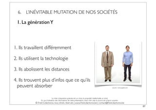 6.   L’INÉVITABLE MUTATION DE NOS SOCIÉTÉS

 1. La génération Y




1. Ils travaillent différemment

2. Ils utilisent la technologie

3. Ils abolissent les distances

4. Ils trouvent plus d’infos que ce qu’ils
  peuvent absorber                                                                                                    source : www.apple.com




                                 La mise à disposition gratuite est un choix, la propriété intellectuelle un droit.
                 En cas d’utilisation des informations de cette présentation, merci d’en citer la source de la façon suivante :
            © Fred Colantonio, tous droits réservés | www.fredcolantonio.be | contact@fredcolantonio.be
                                                                                                                                               57
 