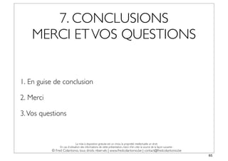 7. CONCLUSIONS
    MERCI ET VOS QUESTIONS


1. En guise de conclusion

2. Merci

3. Vos questions


                                La mise à disposition gratuite est un choix, la propriété intellectuelle un droit.
                En cas d’utilisation des informations de cette présentation, merci d’en citer la source de la façon suivante :
           © Fred Colantonio, tous droits réservés | www.fredcolantonio.be | contact@fredcolantonio.be
                                                                                                                                 65
 