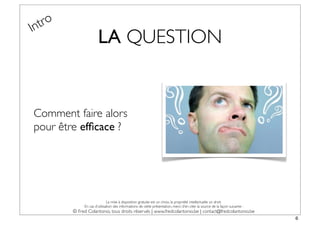 In tro
                       LA QUESTION


Comment faire alors
pour être efﬁcace ?




                              La mise à disposition gratuite est un choix, la propriété intellectuelle un droit.
              En cas d’utilisation des informations de cette présentation, merci d’en citer la source de la façon suivante :
         © Fred Colantonio, tous droits réservés | www.fredcolantonio.be | contact@fredcolantonio.be
                                                                                                                               6
 
