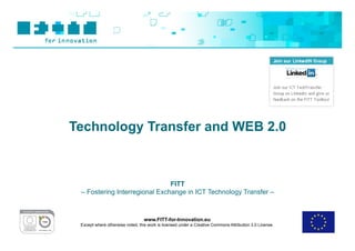 Technology Transfer and WEB 2.0



                               FITT
 – Fostering Interregional Exchange in ICT Technology Transfer –



                                  www.FITT-for-Innovation.eu
 Except where otherwise noted, this work is licensed under a Creative Commons Attribution 3.0 License.
 