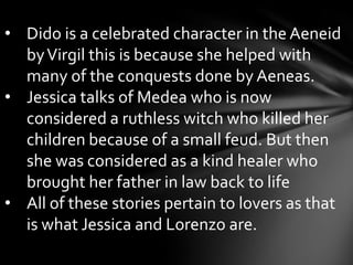  The use of mythology mainly applies to the setting which Lorenzo describes  as “the moon shines bright. In such a night as this when the sweet wind gently kiss the trees, and they did make no noise, in such a night”.