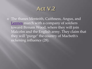    The thanes Menteith, Caithness, Angus, and
    Lennox march with a company of soldiers
    toward Birnam Wood, where they will join
    Malcolm and the English army. They claim that
    they will "purge" the country of Macbeth's
    sickening influence (28).
 