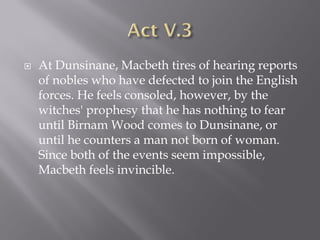    At Dunsinane, Macbeth tires of hearing reports
    of nobles who have defected to join the English
    forces. He feels consoled, however, by the
    witches' prophesy that he has nothing to fear
    until Birnam Wood comes to Dunsinane, or
    until he counters a man not born of woman.
    Since both of the events seem impossible,
    Macbeth feels invincible.
 