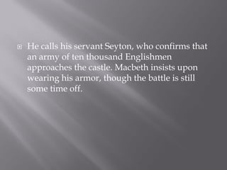    He calls his servant Seyton, who confirms that
    an army of ten thousand Englishmen
    approaches the castle. Macbeth insists upon
        .
    wearing his armor, though the battle is still
    some time off.
 