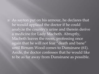    As sayton put on his armour, he declares that
    he would applaud the doctor if he could
    analyze the country's urine and therein derive
    a medicine for Lady Macbeth. Abruptly,
    Macbeth leaves the room, professing once
    again that he will not fear “death and bane”
    until Birnam Wood comes to Dunsinane (61).
    Aside, the doctor confesses that he would like
    to be as far away from Dunsinane as possible.
 