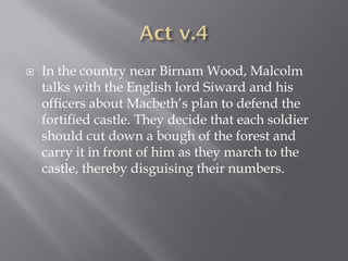    In the country near Birnam Wood, Malcolm
    talks with the English lord Siward and his
    officers about Macbeth’s plan to defend the
    fortified castle. They decide that each soldier
    should cut down a bough of the forest and
    carry it in front of him as they march to the
    castle, thereby disguising their numbers.
 