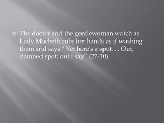    The doctor and the gentlewoman watch as
    Lady Macbeth rubs her hands as if washing
    them and says " Yet here's a spot. . . Out,
    damned spot; out I say” (27-30)
 