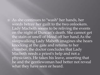    As she continues to "wash" her hands, her
    words betray her guilt to the two onlookers.
    Lady Macbeth seems to be reliving the events
    on the night of Duncan’s death. She cannot get
    the stain or smell of blood off her hand.As the
    sleepwalking Lady Mabeth imagines she hears
    knocking at the gate and returns to her
    chamber, the doctor concludes that Lady
    Macbeth needs a priest's help and not a
    physician's. He takes his leave, asserting that
    he and the gentlewoman had better not reveal
    what they have seen or heard.
 
