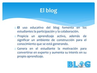 o El uso educativo del blog fomenta en los
estudiantes la participación y la colaboración.
o Propicia un aprendizaje activo, además de
significar un ambiente de construcción para el
conocimiento que se está generando.
o Genera en el estudiante la motivación para
convertirse en experto y aumenta su interés en su
propio aprendizaje.
El blog
 