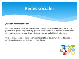 Redes sociales
¿Qué son las redes sociales?
En un sentido simple, las redes sociales son estructuras sociales compuestas por
personas (o grupos de personas), quienes están conectadas por uno o varios tipos
de relaciones, por ejemplo de amistad, parentesco o afinidad de intereses.
Para construir redes sociales en ambientes digitales las comunidades de usuarios
emplean diferentes herramientas y dispositivos.
 