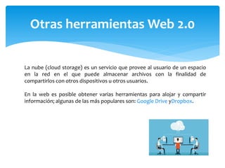 Otras herramientas Web 2.0
La nube (cloud storage) es un servicio que provee al usuario de un espacio
en la red en el que puede almacenar archivos con la finalidad de
compartirlos con otros dispositivos u otros usuarios.
En la web es posible obtener varias herramientas para alojar y compartir
información; algunas de las más populares son: Google Drive yDropbox.
 