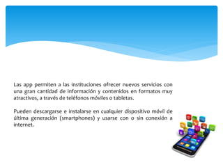 Las app permiten a las instituciones ofrecer nuevos servicios con
una gran cantidad de información y contenidos en formatos muy
atractivos, a través de teléfonos móviles o tabletas.
Pueden descargarse e instalarse en cualquier dispositivo móvil de
última generación (smartphones) y usarse con o sin conexión a
internet.
 