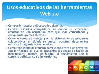 o Compartir material didáctico a los alumnos.
o Generar espacios compartidos en donde se almacenen
recursos de una asignatura para que sean comentados y
enriquecidos por los alumnos.
o Como entorno de trabajo para la elaboración de proyectos
colaborativos, en donde se puedan construir documentos
entre los integrantes de un equipo.
o Como repositorio de recursos correspondientes a un proyecto,
con la finalidad de que se encuentre al alcance de todos los
involucrados; además de facilitar el seguimiento con la
consulta del histórico de las versiones.
Usos educativos de las herramientas
Web 2.0
 