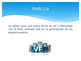 Se define como una nueva forma de ver e interactuar
con la Web, centrada más en la participación de los
propios usuarios.
Web 2.0
 