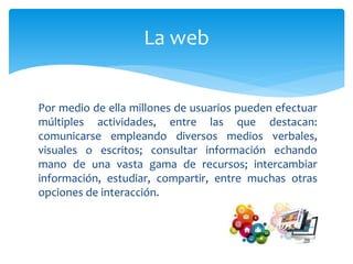 Por medio de ella millones de usuarios pueden efectuar
múltiples actividades, entre las que destacan:
comunicarse empleando diversos medios verbales,
visuales o escritos; consultar información echando
mano de una vasta gama de recursos; intercambiar
información, estudiar, compartir, entre muchas otras
opciones de interacción.
La web
 