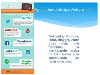 Wikipedia, YouTube,
Flickr, Blogger, entre
otras más, que
fomentan la
participación activa
de los usuarios y la
construcción de
redes colectivas.
Algunas herramientas Web 2.0 son:
 