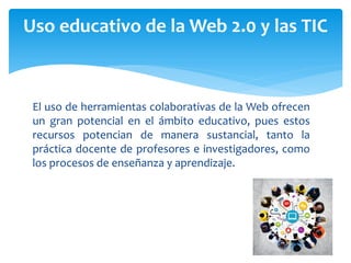 El uso de herramientas colaborativas de la Web ofrecen
un gran potencial en el ámbito educativo, pues estos
recursos potencian de manera sustancial, tanto la
práctica docente de profesores e investigadores, como
los procesos de enseñanza y aprendizaje.
Uso educativo de la Web 2.0 y las TIC
 