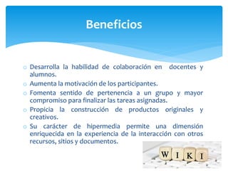 o Desarrolla la habilidad de colaboración en docentes y
alumnos.
o Aumenta la motivación de los participantes.
o Fomenta sentido de pertenencia a un grupo y mayor
compromiso para finalizar las tareas asignadas.
o Propicia la construcción de productos originales y
creativos.
o Su carácter de hipermedia permite una dimensión
enriquecida en la experiencia de la interacción con otros
recursos, sitios y documentos.
Beneficios
 