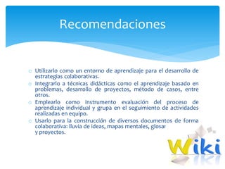 o Utilizarlo como un entorno de aprendizaje para el desarrollo de
estrategias colaborativas.
o Integrarlo a técnicas didácticas como el aprendizaje basado en
problemas, desarrollo de proyectos, método de casos, entre
otros.
o Emplearlo como instrumento evaluación del proceso de
aprendizaje individual y grupa en el seguimiento de actividades
realizadas en equipo.
o Usarlo para la construcción de diversos documentos de forma
colaborativa: lluvia de ideas, mapas mentales, glosarios, informes
y proyectos.
Recomendaciones
 