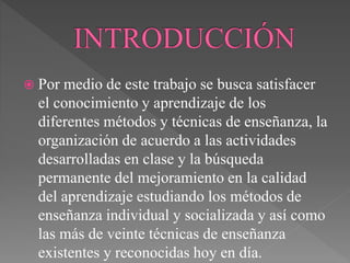  Por medio de este trabajo se busca satisfacer
el conocimiento y aprendizaje de los
diferentes métodos y técnicas de enseñanza, la
organización de acuerdo a las actividades
desarrolladas en clase y la búsqueda
permanente del mejoramiento en la calidad
del aprendizaje estudiando los métodos de
enseñanza individual y socializada y así como
las más de veinte técnicas de enseñanza
existentes y reconocidas hoy en día.