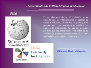 …herramientas de la Web 2.0 para la educación
Wiki
Entre las más utilizadas son:
Wikispaces, Pbwiki y Wikipedia
Es un siti...