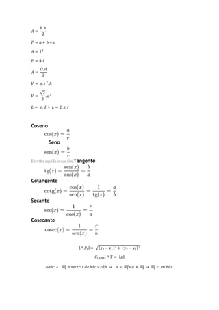 퐴 = 
푏. ℎ 
2 
푃 = 푎 + 푏 + 푐 
퐴 = 푙 2 
푃 = 4. 푙 
퐴 = 
퐷. 푑 
2 
푉 = 휋. 푟2. ℎ 
푉 = 
√2 
3 
. 푎3 
퐿 = 휋. 푑 ˅ 퐿 = 2. 휋. 푟 
Coseno 
Seno 
Escriba aquí la ecuación.Tangente 
Cotangente 
Secante 
Cosecante 
|푃1푃2| = √(푥2 − 푥1)2 + (푦2 − 푦1) 2 
퐶(표,̅표̅̅푝̅) ∩ 푇 = {푝} 
Δ푎푏푐 ˄ ⃗푎⃗⃗⃗푞 푏푖푠푒푐푡푟푖푧 푑푒 푏푎̂푐 ˅ 푐푎̂푏 → 푎 ∈ ⃗푎⃗⃗⃗푞 ˄ 푞 ∈ ⃗푎⃗⃗푞⃗ → ⃗푎⃗⃗⃗푞 ⊂ 푒푛 푏푎̂푐 
 