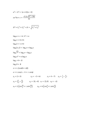 푎2 − 푏2 = (푎 + 푏)(푎 − 푏) 
푎푥2푏푥 + 푐 = 
−푏 ± √푏2 − 4푎푐 
2푎 
퐻2 = 퐶1 
2 + 퐶2 
2 → 퐻 = √퐶1 
2 + 퐶2 
2 
log푏 푎 = 푐 ⟺ 푏푐 = 푎 
log푏 1 = 0 , ∀ 푏 
log푏 푏 = 1 , ∀ 푏 
log푏(푥. 푦) = log푏 푥 + log푏 푦 
log푏 
(푥 
푦 
) 
= log푏 푥 − log푏 푦 
log푏 푎푛 = 푛. log푏 푎 
log2 −4 = ∄ 
log2 0 = ∄ 
푧 = 푟. (푐표푠∅ + 푖. ∅) 
푎 = 푟. cos 휙 ˄ 푏 = 푟. 푠푒푛휙 
푧1 = 2 + 3푖 푧2 = −3 + 6푖 푧3 = 4 − 7푖 푧4 = 
1 
3 
− 
4 
5 
푖 
7 
2 
푧5 = ( 
, − 
5 
2 
) 푧6 = (0, −4) 푧7 = (5, 0) 푧8 = −2푖 
푧9 = 2. (cos 
3휋 
2 
+ 푖 . 푠푒푛 3휋 
2 
) 푧10 = 6. (cos 
휋 
4 
+ 푖. 푠푒푛 휋 
4 
) 
 