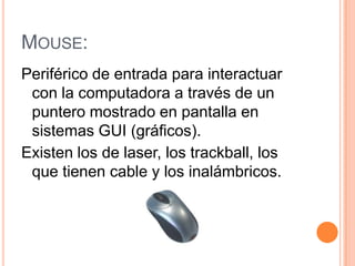 MOUSE:
Periférico de entrada para interactuar
 con la computadora a través de un
 puntero mostrado en pantalla en
 sistemas GUI (gráficos).
Existen los de laser, los trackball, los
 que tienen cable y los inalámbricos.
 