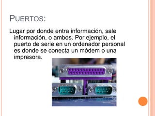 PUERTOS:
Lugar por donde entra información, sale
 información, o ambos. Por ejemplo, el
 puerto de serie en un ordenador personal
 es donde se conecta un módem o una
 impresora.
 