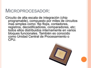 MICROPROCESADOR:
Circuito de alta escala de integración (chip
 programable), compuesto por miles de circuitos
 mas simples como: flip flops, contadores,
 registros, decodificadores, comparadores, etc;
 todos ellos distribuidos internamente en varios
 bloques funcionales. También es conocido
 como Unidad Central de Procesamiento o
 CPU.
 