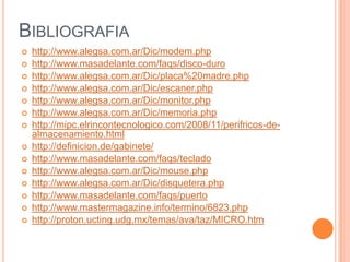 BIBLIOGRAFIA
   http://www.alegsa.com.ar/Dic/modem.php
   http://www.masadelante.com/faqs/disco-duro
   http://www.alegsa.com.ar/Dic/placa%20madre.php
   http://www.alegsa.com.ar/Dic/escaner.php
   http://www.alegsa.com.ar/Dic/monitor.php
   http://www.alegsa.com.ar/Dic/memoria.php
   http://mipc.elrincontecnologico.com/2008/11/perifricos-de-
    almacenamiento.html
   http://definicion.de/gabinete/
   http://www.masadelante.com/faqs/teclado
   http://www.alegsa.com.ar/Dic/mouse.php
   http://www.alegsa.com.ar/Dic/disquetera.php
   http://www.masadelante.com/faqs/puerto
   http://www.mastermagazine.info/termino/6823.php
   http://proton.ucting.udg.mx/temas/ava/taz/MICRO.htm
 