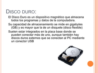 DISCO DURO:
El Disco Duro es un dispositivo magnético que almacena
  todos los programas y datos de la computadora.
Su capacidad de almacenamiento se mide en gigabytes
  (GB) y es mayor que la de un disquete (disco flexible)
Suelen estar integrados en la placa base donde se
  pueden conectar más de uno, aunque también hay
  discos duros externos que se conectan al PC mediante
  un conector USB
 