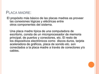 PLACA MADRE:
El propósito más básico de las placas madres es proveer
  las conexiones lógicas y eléctricas entre
  otros componentes del sistema.

  Una placa madre típica de una computadora de
  escritorio, consta de un microprocesador de memoria
  principal, de puertos y conectores, etc. El resto de
  los dispositivos electrónicos como discos duros, tarjeta
  aceleradora de gráficos, placa de sonido etc. son
  conectados a la placa madre a través de conectores y/o
  cables.
 