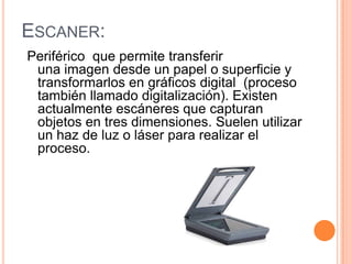 ESCANER:
Periférico que permite transferir
 una imagen desde un papel o superficie y
 transformarlos en gráficos digital (proceso
 también llamado digitalización). Existen
 actualmente escáneres que capturan
 objetos en tres dimensiones. Suelen utilizar
 un haz de luz o láser para realizar el
 proceso.
 