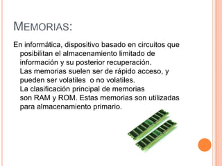 MEMORIAS:
En informática, dispositivo basado en circuitos que
 posibilitan el almacenamiento limitado de
 información y su posterior recuperación.
 Las memorias suelen ser de rápido acceso, y
 pueden ser volatiles o no volatiles.
 La clasificación principal de memorias
 son RAM y ROM. Estas memorias son utilizadas
 para almacenamiento primario.
 