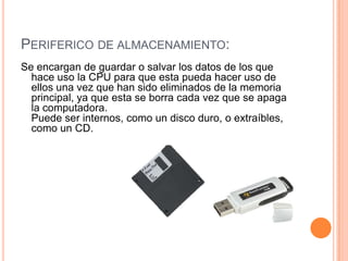 PERIFERICO DE ALMACENAMIENTO:
Se encargan de guardar o salvar los datos de los que
  hace uso la CPU para que esta pueda hacer uso de
  ellos una vez que han sido eliminados de la memoria
  principal, ya que esta se borra cada vez que se apaga
  la computadora.
  Puede ser internos, como un disco duro, o extraíbles,
  como un CD.
 