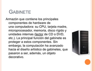 GABINETE
Armazón que contiene los principales
  componentes de hardware de
  una computadora: su CPU, tarjeta madre,
  microprocesador, memoria, disco rígido y
  unidades internas (lector de CD o DVD,
  etc.). La principal función del gabinete es
  proteger a estos componentes. Sin
  embargo, la computación ha avanzado
  hacia el diseño artístico de gabinetes, que
  pasaron a ser, además, un objeto
  decorativo.
 