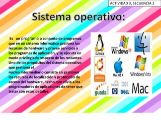 ACTIVIDAD 3, SECUENCIA 2




 Es un programa o conjunto de programas
que en un sistema informático gestiona los
recursos de hardware y provee servicios a
los programas de aplicación, y se ejecuta en
modo privilegiado respecto de los restantes.
Uno de los propósitos del sistema operativo
que gestiona el
núcleo intermediario consiste en gestionar
los recursos de localización y protección de
acceso del hardware, hecho que alivia a los
programadores de aplicaciones de tener que
tratar con estos detalles.
 