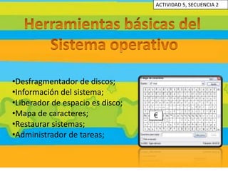 ACTIVIDAD 5, SECUENCIA 2




•Desfragmentador de discos;
•Información del sistema;
•Liberador de espacio es disco;
•Mapa de caracteres;
•Restaurar sistemas;
•Administrador de tareas;
 