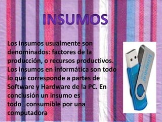 Los insumos usualmente son
denominados: factores de la
producción, o recursos productivos.
Los insumos en informática son todo
lo que corresponde a partes de
Software y Hardware de la PC. En
conclusión un insumo es
todo consumible por una
computadora
 