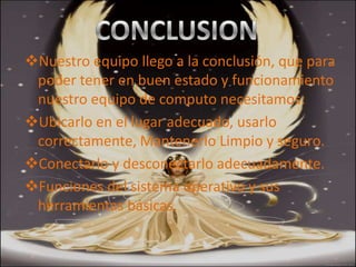 Nuestro equipo llego a la conclusión, que para
 poder tener en buen estado y funcionamiento
 nuestro equipo de computo necesitamos:
Ubicarlo en el Conclusión usarlo
                lugar adecuado,
 correctamente, Mantenerlo Limpio y seguro.
Conectarlo y desconectarlo adecuadamente.
Funciones del sistema operativo y sus
 herramientas básicas.
 