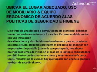 Actividad 1
UBICAR EL LUGAR ADECUADO, USO
DE MOBILIARIO & EQUIPO
ERGONOMICO DE ACUERDO ALAS
POLITICAS DE SEGURIDAD E HIGIENE

Si se trata de una desktop o computadora de escritorio, debemos
tomar precauciones en torno a los cables. Es recomendable contar
con una instalación
de cable a tierra y distribuirlos ordenadamente para no ocasionar
un corto circuito. Debemos protegernos del brillo del monitor con
un protector de pantalla (que más que protegerla, nos ahorra
muchos problemas de vista). En el caso de la laptop o computadora
portátil, basta con destinarle una mesa y tener un enchufe cerca.
Eso sí, mientras no la usemos hay que taparla con una tela gruesa y
no dejar de sacudir el polvo.
 