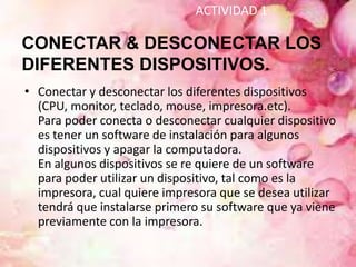 ACTIVIDAD 1

CONECTAR & DESCONECTAR LOS
DIFERENTES DISPOSITIVOS.
• Conectar y desconectar los diferentes dispositivos
  (CPU, monitor, teclado, mouse, impresora.etc).
  Para poder conecta o desconectar cualquier dispositivo
  es tener un software de instalación para algunos
  dispositivos y apagar la computadora.
  En algunos dispositivos se re quiere de un software
  para poder utilizar un dispositivo, tal como es la
  impresora, cual quiere impresora que se desea utilizar
  tendrá que instalarse primero su software que ya viene
  previamente con la impresora.
 