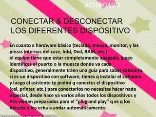 ACTIVIDAD 1

CONECTAR & DESCONECTAR
LOS DIFERENTES DISPOSITIVO
En cuanto a hardware básico (teclado, mouse, monitor, y las
piezas internas del case, hdd, Dvd, RAM, etc.)
el equipo tiene que estar completamente apagado, luego
identificas el puerto o la muesca donde va cada
dispositivo, generalmente traen una guía para saber colocarla.
si es un dispositivo con software, tienes q instalar el software
y luego el asistente te pedirá q conectes el dispositivo
(cel, printer, etc.) para conectarlos no necesitas hacer nada
especial, desde hace ya varios años todos los dispositivos y
PCs vienen preparados para el "plug and play" q es q los
detecta y los echa a andar automáticamente.
 