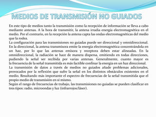 En este tipo de medios tanto la transmisión como la recepción de información se lleva a cabo
mediante antenas. A la hora de transmitir, la antena irradia energía electromagnética en el
medio. Por el contrario, en la recepción la antena capta las ondas electromagnéticas del medio
que la rodea.
La configuración para las transmisiones no guiadas puede ser direccional y omnidireccional.
En la direccional, la antena transmisora emite la energía electromagnética concentrándola en
un haz, por lo que las antenas emisora y receptora deben estar alineadas. En la
omnidireccional, la radiación se hace de manera dispersa, emitiendo en todas direcciones,
pudiendo la señal ser recibida por varias antenas. Generalmente, cuanto mayor es
la frecuencia de la señal transmitida es más factible confinar la energía en un haz direccional.
La transmisión de datos a través de medios no guiados añade problemas adicionales,
provocados por la reflexión que sufre la señal en los distintos obstáculos existentes en el
medio. Resultando más importante el espectro de frecuencias de la señal transmitida que el
propio medio de transmisión en sí mismo.
Según el rango de frecuencias de trabajo, las transmisiones no guiadas se pueden clasificar en
tres tipos: radio, microondas y luz (infrarrojos/láser).
 