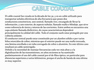 El cable coaxial fue creado en la década de los 30, y es un cable utilizado para
transportar señales eléctricas de alta frecuencia que posee dos
conductores concéntricos, uno central, llamado vivo, encargado de llevar la
información, y uno exterior, de aspecto tubular, llamado malla o blindaje, que sirve
como referencia de tierra y retorno de las corrientes. Entre ambos se encuentra una
capa aislante llamada dieléctrico, de cuyas características dependerá
principalmente la calidad del cable. Todo el conjunto suele estar protegido por una
cubierta aislante.
El conductor central puede estar constituido por un alambre sólido o por varios
hilos retorcidos de cobre; mientras que el exterior puede ser una malla trenzada,
una lámina enrollada o un tubo corrugado de cobre o aluminio. En este último caso
resultará un cable semirrígido.
Debido a la necesidad de manejar frecuencias cada vez más altas y a la
digitalización de las transmisiones, en años recientes se ha sustituido
paulatinamente el uso del cable coaxial por el de fibra óptica, en particular para
distancias superiores a varios kilómetros, porque el ancho de banda de esta última
es muy superior.

 